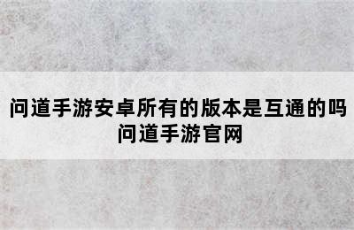 问道手游安卓所有的版本是互通的吗 问道手游官网